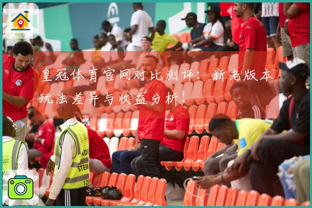 皇冠体育官网对比测评：新老版本玩法差异与收益分析！