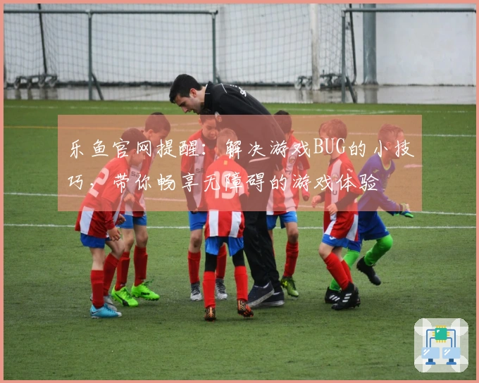 乐鱼官网提醒：解决游戏BUG的小技巧，带你畅享无障碍的游戏体验