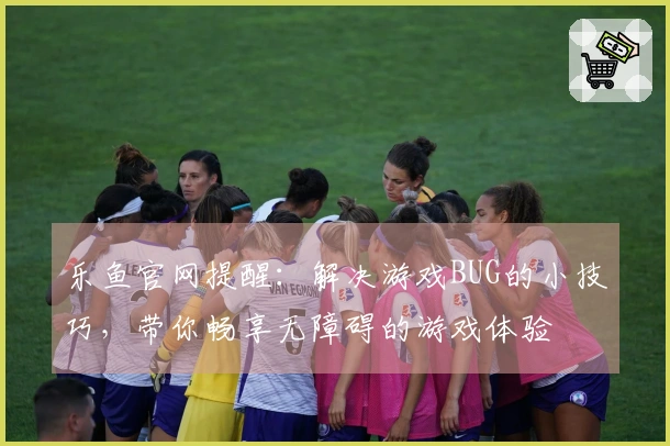 乐鱼官网提醒：解决游戏BUG的小技巧，带你畅享无障碍的游戏体验