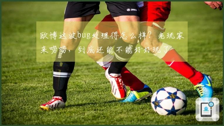 欧博这波bug处理得怎么样？老玩家来唠唠，到底还能不能好好玩了