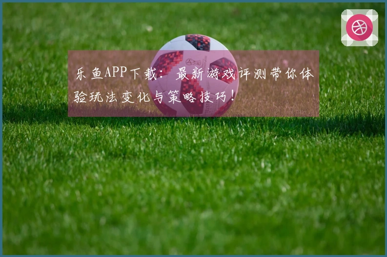 乐鱼APP下载：最新游戏评测带你体验玩法变化与策略技巧！