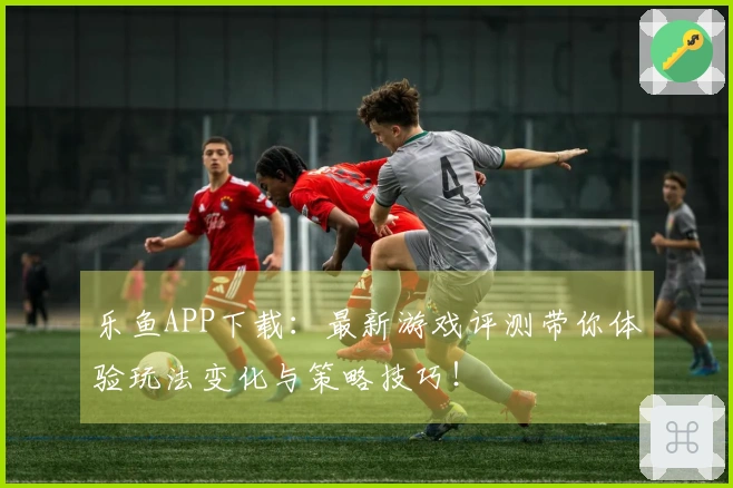乐鱼APP下载：最新游戏评测带你体验玩法变化与策略技巧！